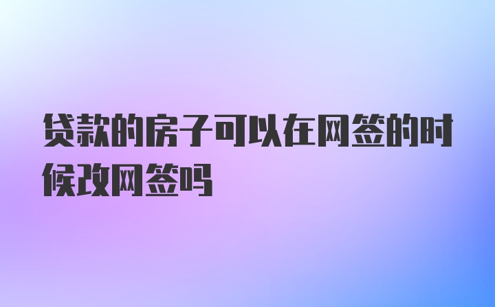 贷款的房子可以在网签的时候改网签吗