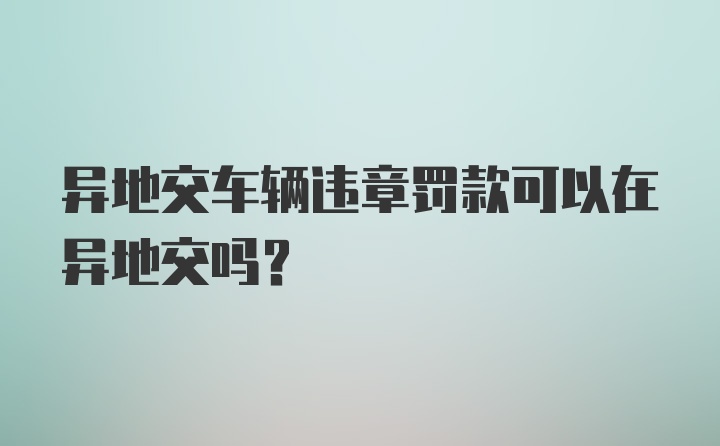 异地交车辆违章罚款可以在异地交吗？