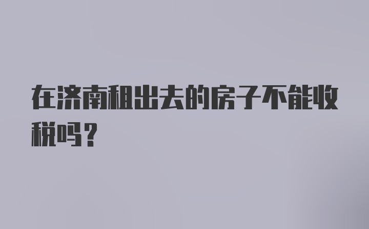 在济南租出去的房子不能收税吗？