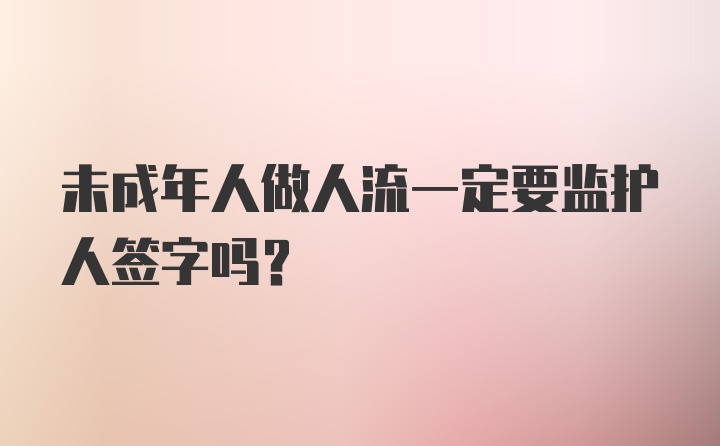 未成年人做人流一定要监护人签字吗？