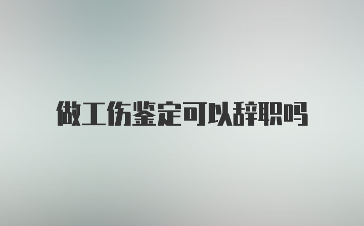 做工伤鉴定可以辞职吗