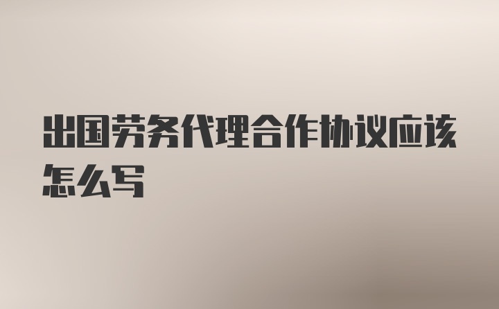 出国劳务代理合作协议应该怎么写