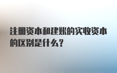 注册资本和建账的实收资本的区别是什么?