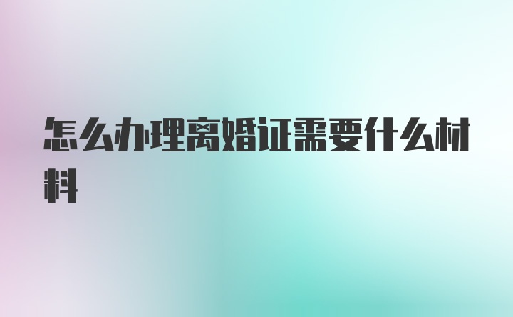 怎么办理离婚证需要什么材料