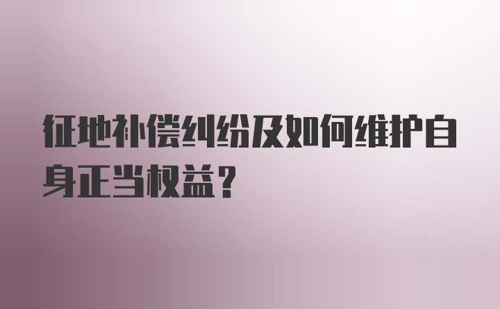 征地补偿纠纷及如何维护自身正当权益？
