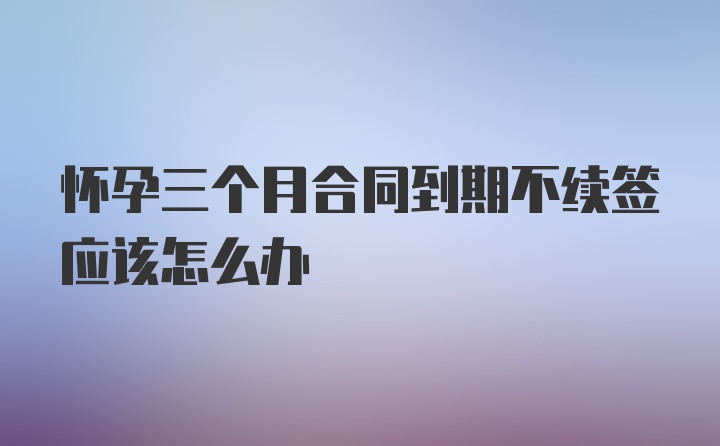 怀孕三个月合同到期不续签应该怎么办