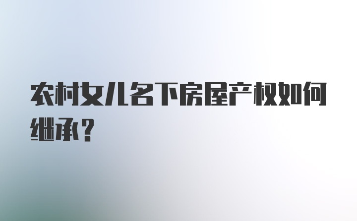 农村女儿名下房屋产权如何继承？