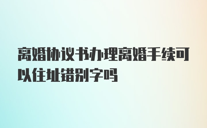 离婚协议书办理离婚手续可以住址错别字吗