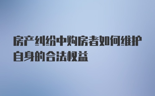 房产纠纷中购房者如何维护自身的合法权益