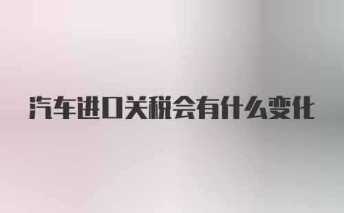 汽车进口关税会有什么变化