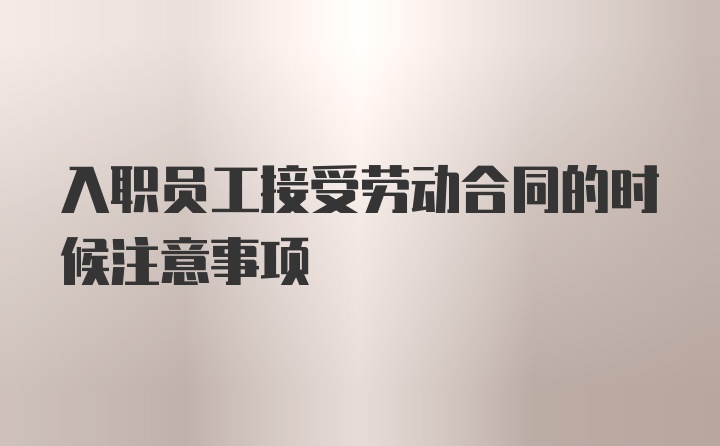 入职员工接受劳动合同的时候注意事项