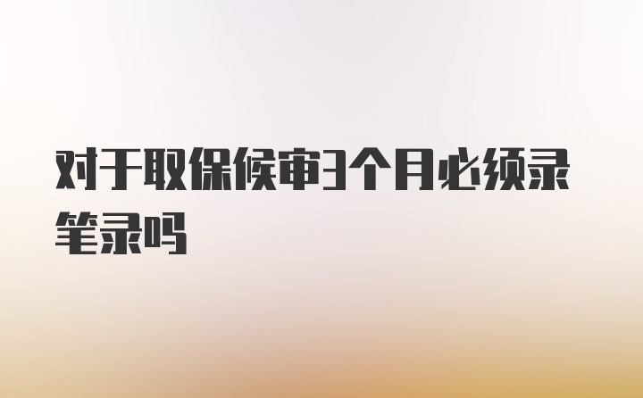 对于取保候审3个月必须录笔录吗