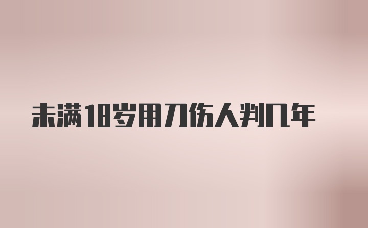 未满18岁用刀伤人判几年