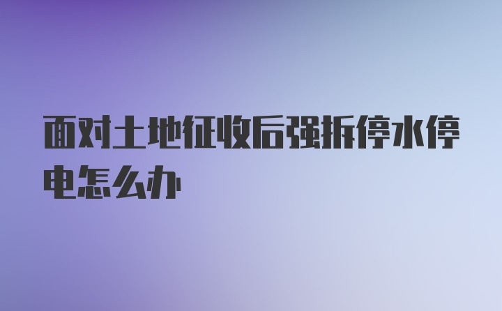 面对土地征收后强拆停水停电怎么办