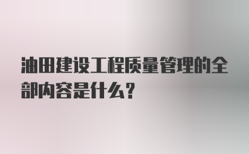 油田建设工程质量管理的全部内容是什么？