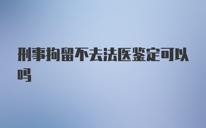 刑事拘留不去法医鉴定可以吗