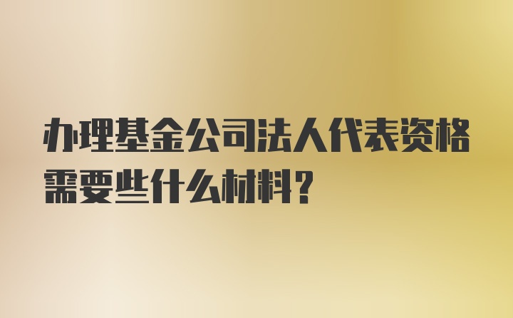 办理基金公司法人代表资格需要些什么材料？