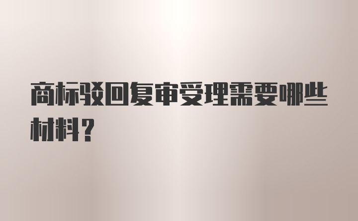 商标驳回复审受理需要哪些材料?