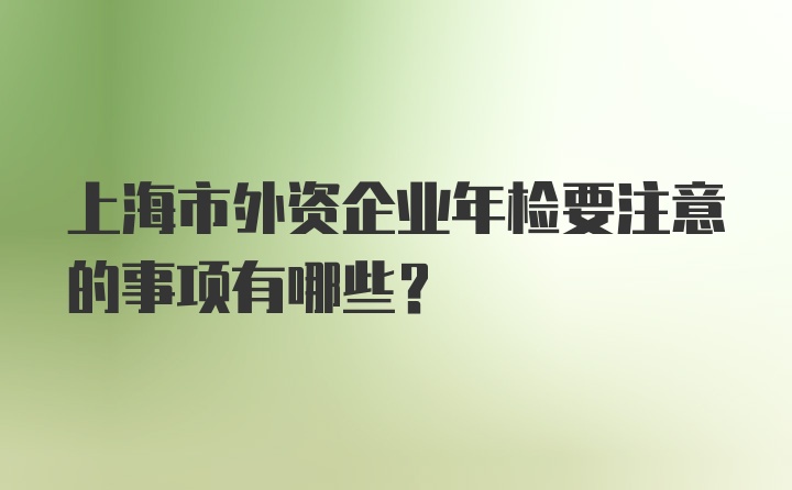 上海市外资企业年检要注意的事项有哪些？