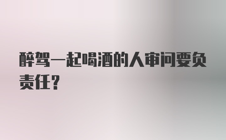 醉驾一起喝酒的人审问要负责任？