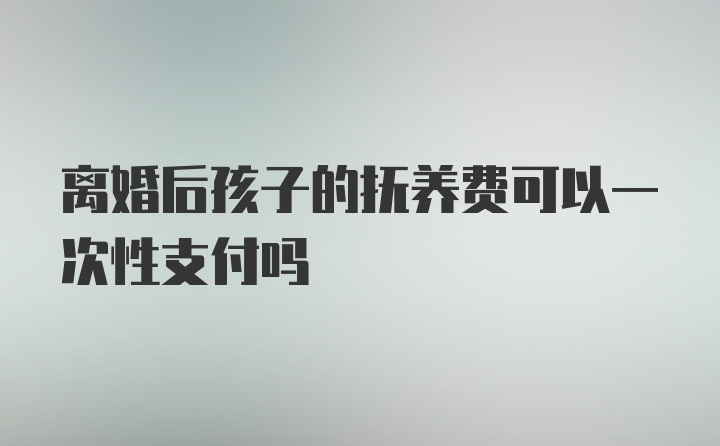 离婚后孩子的抚养费可以一次性支付吗