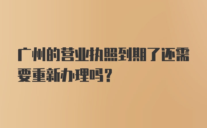 广州的营业执照到期了还需要重新办理吗？