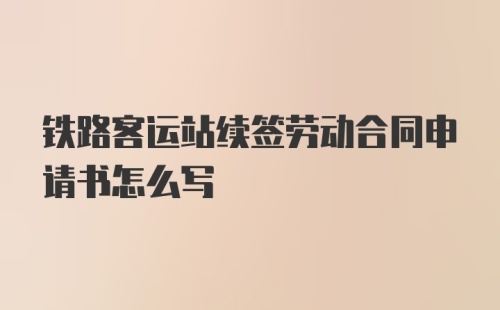 铁路客运站续签劳动合同申请书怎么写