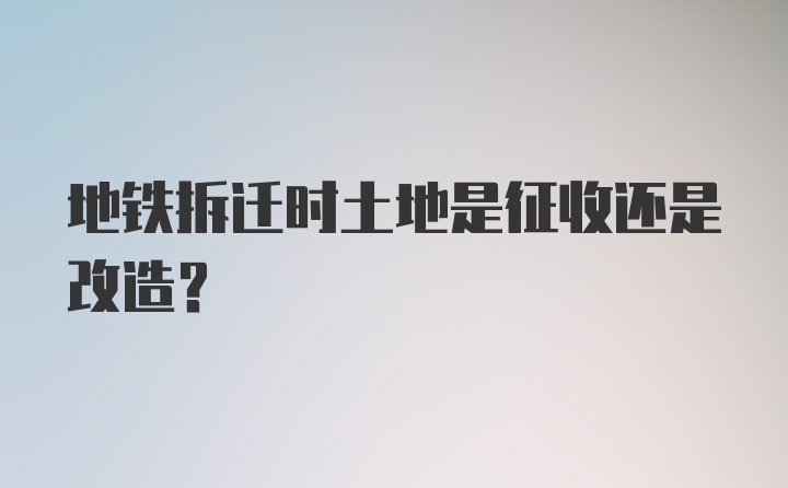 地铁拆迁时土地是征收还是改造？