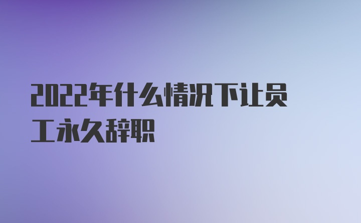 2022年什么情况下让员工永久辞职