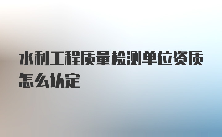 水利工程质量检测单位资质怎么认定