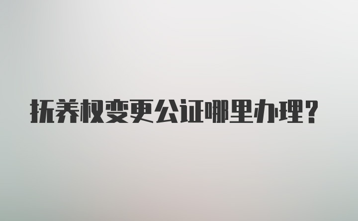 抚养权变更公证哪里办理？