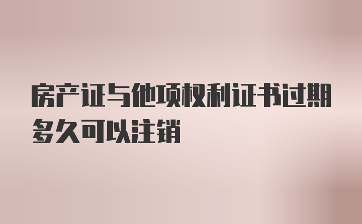 房产证与他项权利证书过期多久可以注销