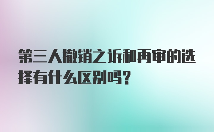 第三人撤销之诉和再审的选择有什么区别吗？