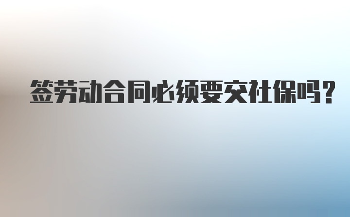 签劳动合同必须要交社保吗?