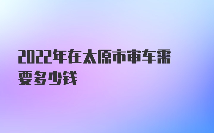 2022年在太原市审车需要多少钱