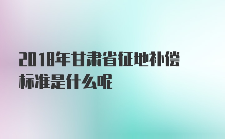 2018年甘肃省征地补偿标准是什么呢