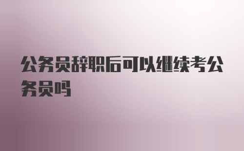 公务员辞职后可以继续考公务员吗