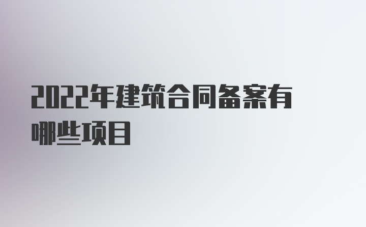 2022年建筑合同备案有哪些项目