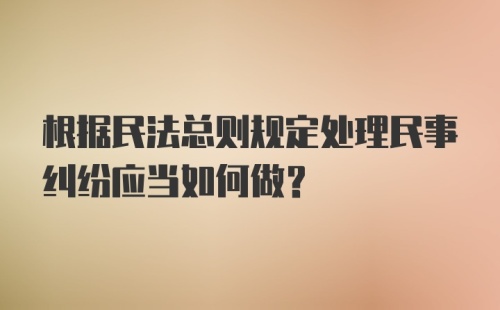 根据民法总则规定处理民事纠纷应当如何做？