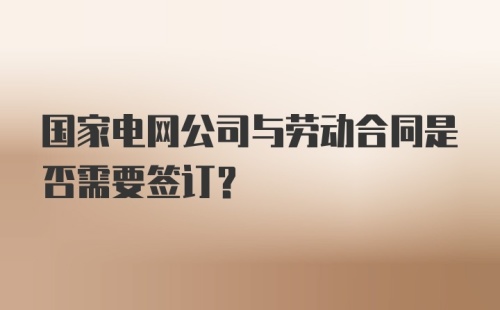 国家电网公司与劳动合同是否需要签订？