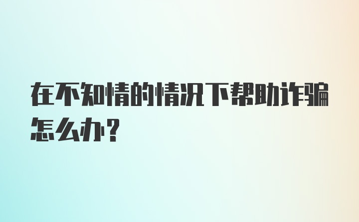 在不知情的情况下帮助诈骗怎么办？