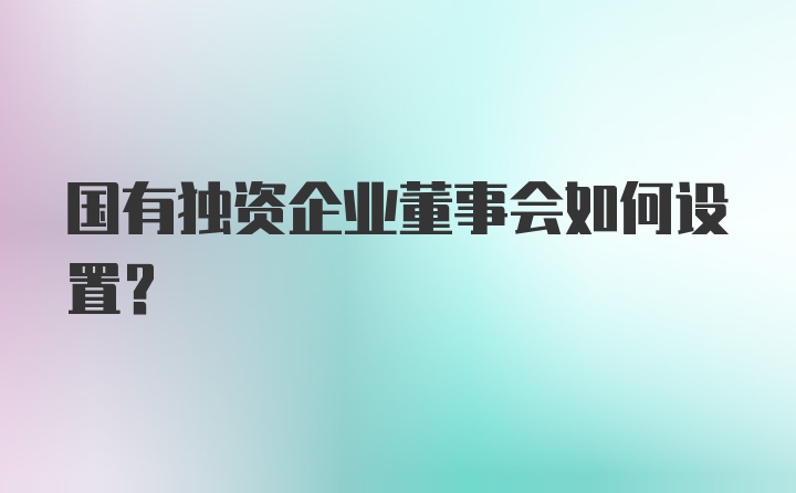 国有独资企业董事会如何设置?