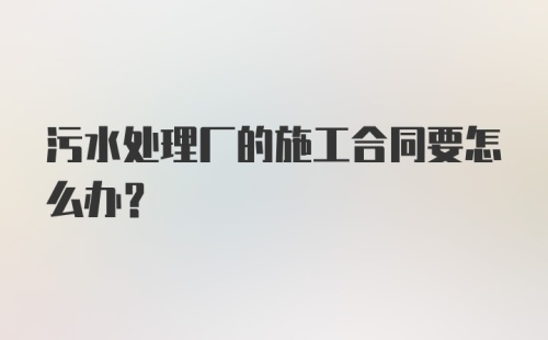 污水处理厂的施工合同要怎么办？