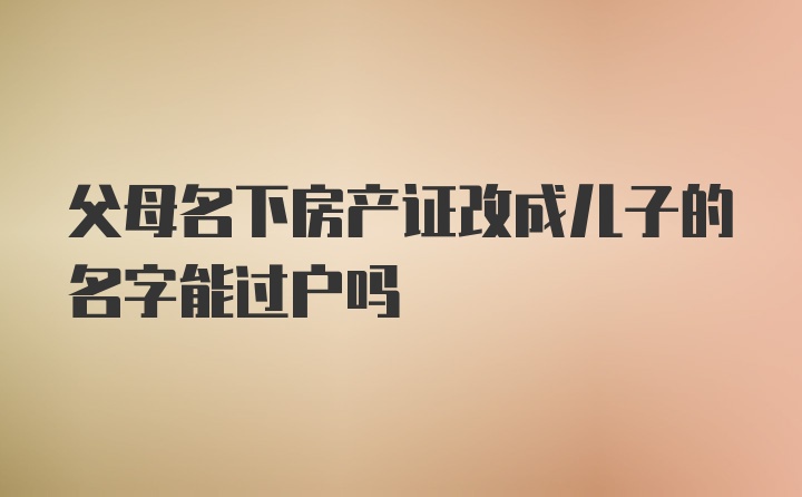 父母名下房产证改成儿子的名字能过户吗