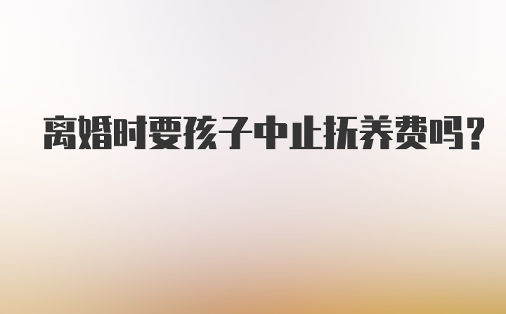 离婚时要孩子中止抚养费吗？