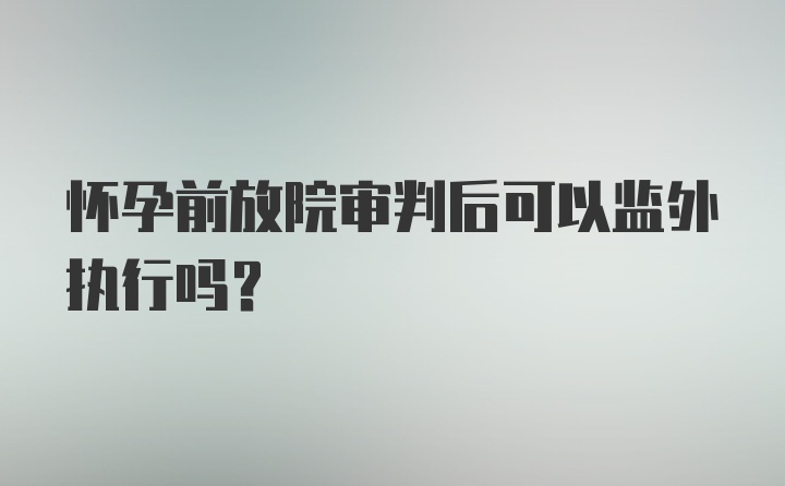 怀孕前放院审判后可以监外执行吗？