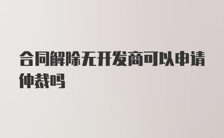 合同解除无开发商可以申请仲裁吗