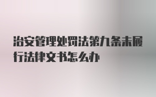 治安管理处罚法第九条未履行法律文书怎么办