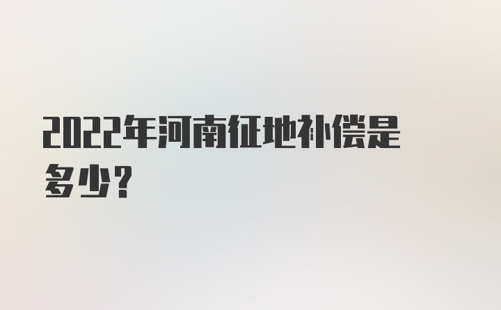 2022年河南征地补偿是多少？