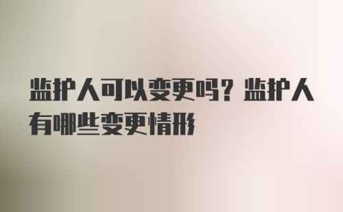 监护人可以变更吗？监护人有哪些变更情形